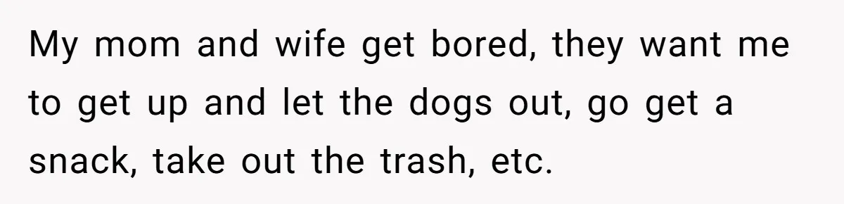Husband Refuses To Watch Movies With Wife And Daughter, Waits Until They Go To Bed My mom and wife get bored, they want me to get up and let the dogs out, go get a snack, take out the trash, etc.