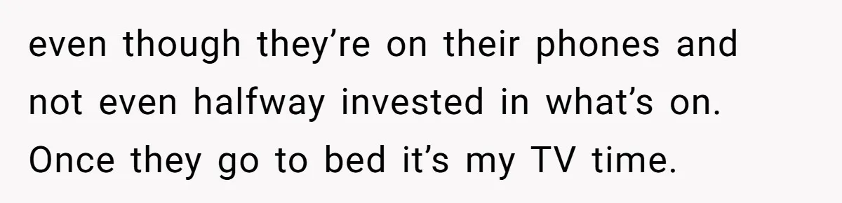 Husband Refuses To Watch Movies With Wife And Daughter, Waits Until They Go To Bed even though they’re on their phones and not even halfway invested in what’s on. Once they go to bed it’s my TV time.