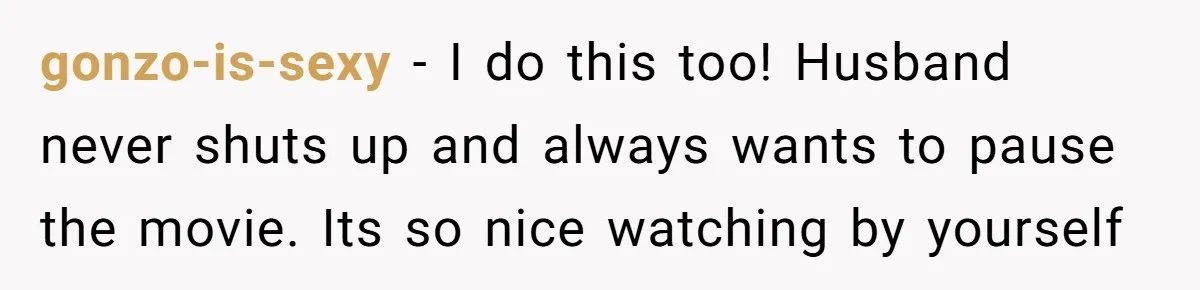Husband Refuses To Watch Movies With Wife And Daughter, Waits Until They Go To Bed gonzo-is-sexy − I do this too! Husband never shuts up and always wants to pause the movie. Its so nice watching by yourself