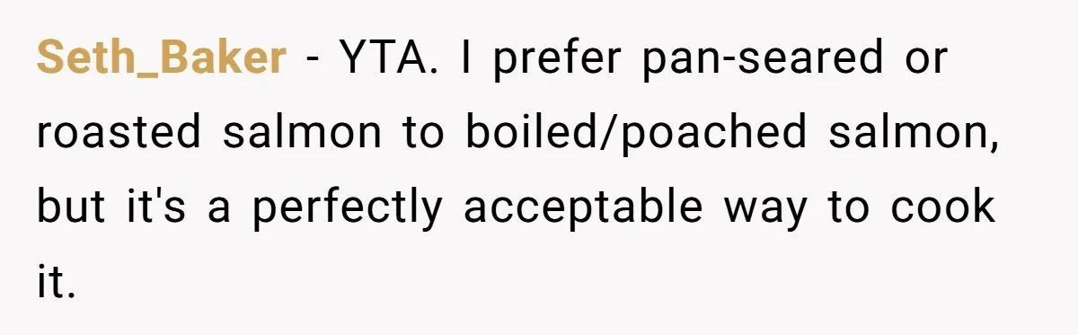Boyfriend Boils Salmon, She Calls Him Dumb Seth_Baker − YTA. I prefer pan-seared or roasted salmon to boiled/poached salmon, but it's a perfectly acceptable way to cook it.