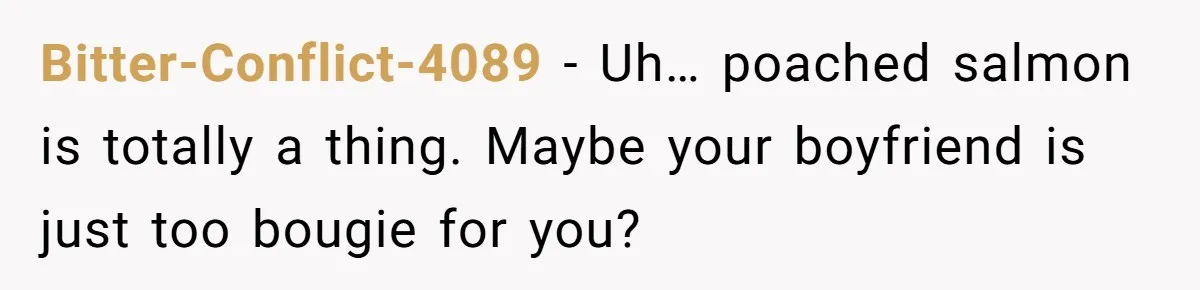 Boyfriend Boils Salmon, She Calls Him Dumb Bitter-Conflict-4089 − Uh… poached salmon is totally a thing. Maybe your boyfriend is just too bougie for you?