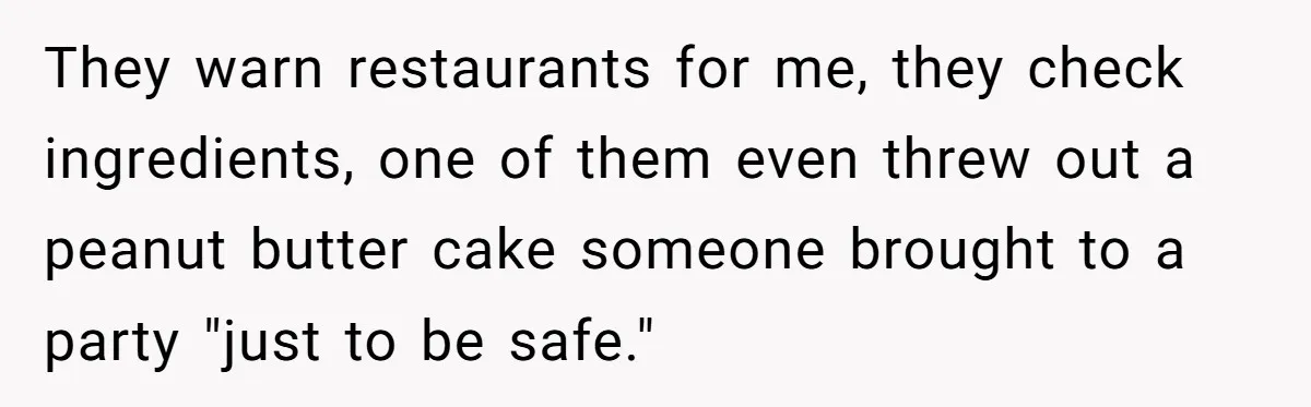 They warn restaurants for me, they check ingredients, one of them even threw out a peanut butter cake someone brought to a party "just to be safe."