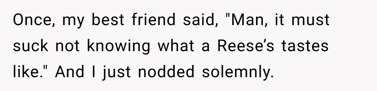 Once, my best friend said, "Man, it must suck not knowing what a Reese’s tastes like." And I just nodded solemnly.