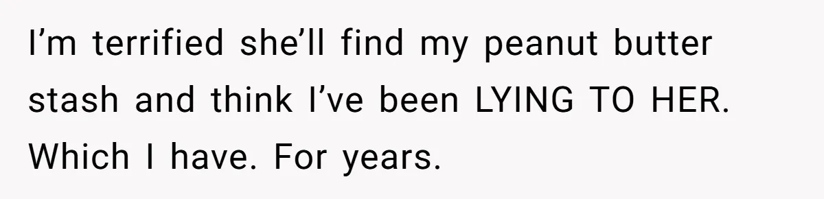 I’m terrified she’ll find my peanut butter stash and think I’ve been LYING TO HER. Which I have. For years.