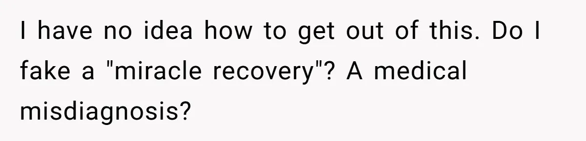 I have no idea how to get out of this. Do I fake a "miracle recovery"? A medical misdiagnosis?