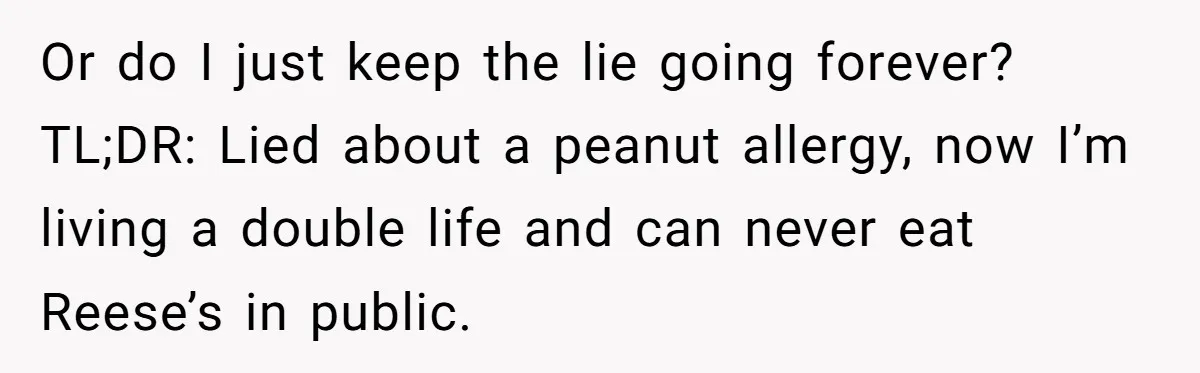 Or do I just keep the lie going forever? TL;DR: Lied about a peanut allergy, now I’m living a double life and can never eat Reese’s in public.