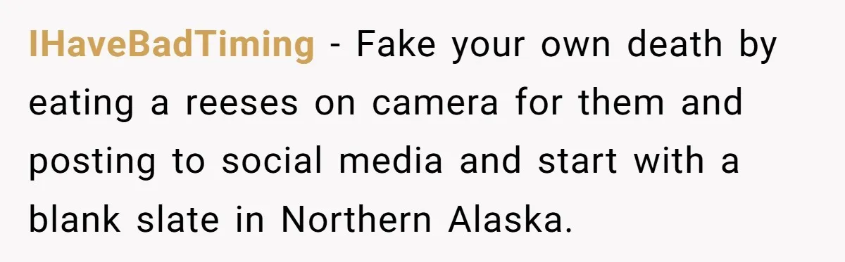 IHaveBadTiming − Fake your own death by eating a reeses on camera for them and posting to social media and start with a blank slate in Northern Alaska.
