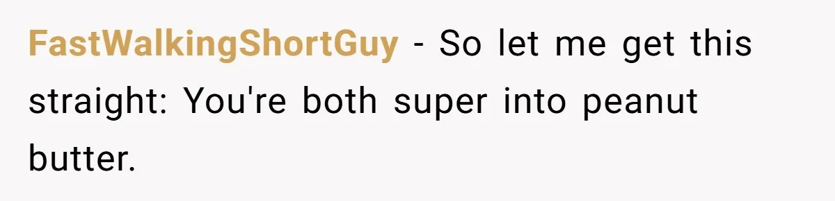 FastWalkingShortGuy − So let me get this straight: You're both super into peanut butter.
