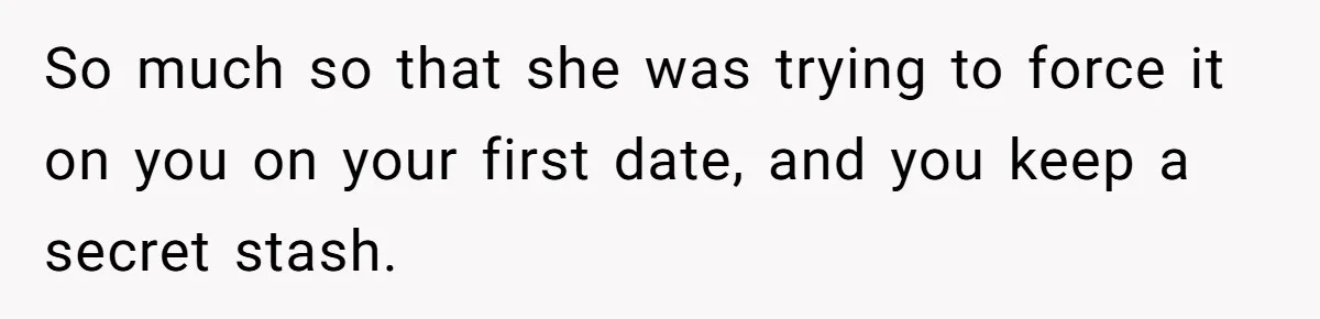 So much so that she was trying to force it on you on your first date, and you keep a secret stash.