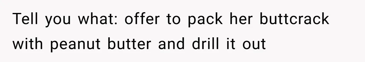 Tell you what: offer to pack her buttcrack with peanut butter and drill it out