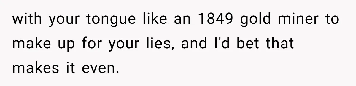 with your tongue like an 1849 gold miner to make up for your lies, and I'd bet that makes it even.