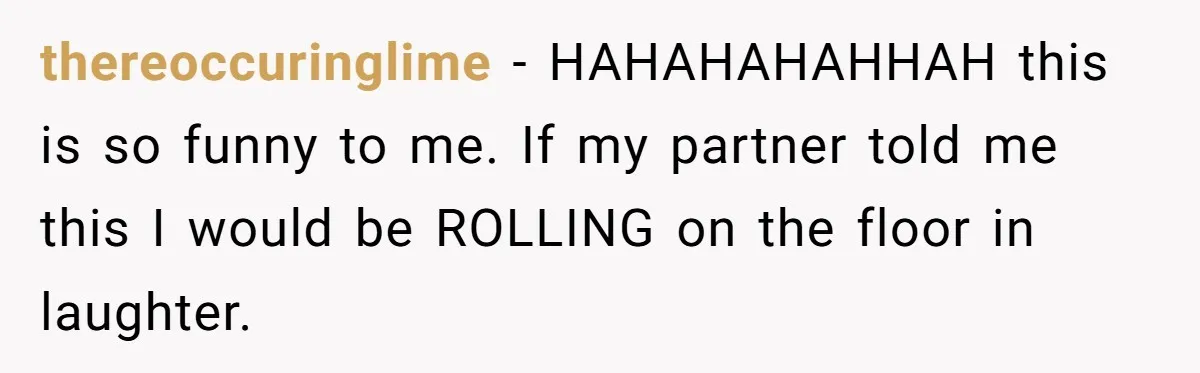 thereoccuringlime − HAHAHAHAHHAH this is so funny to me. If my partner told me this I would be ROLLING on the floor in laughter.