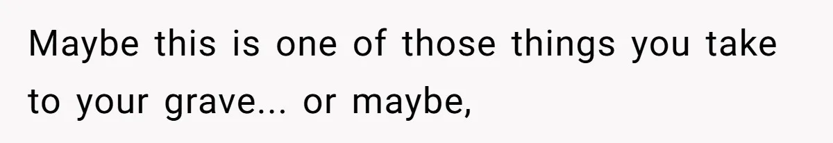 Maybe this is one of those things you take to your grave... or maybe,