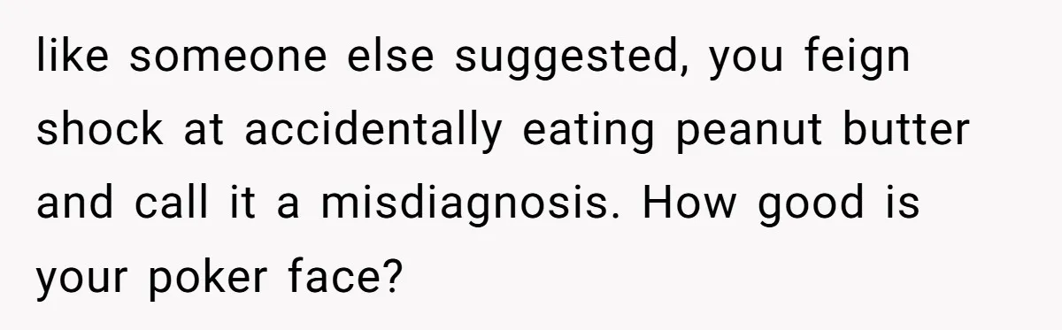 like someone else suggested, you feign shock at accidentally eating peanut butter and call it a misdiagnosis. How good is your poker face?