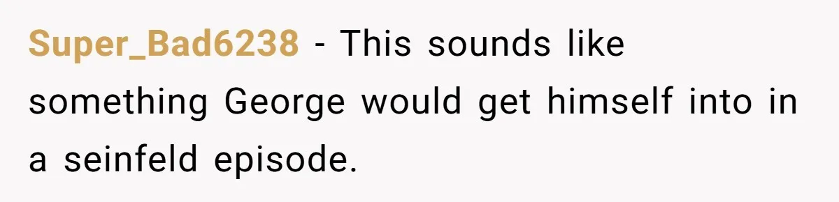 Super_Bad6238 − This sounds like something George would get himself into in a seinfeld episode.