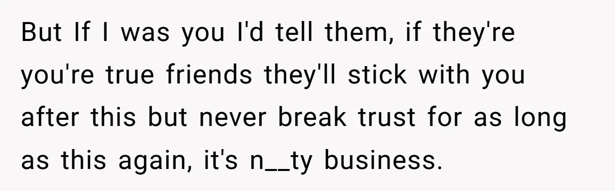 But If I was you I'd tell them, if they're you're true friends they'll stick with you after this but never break trust for as long as this again, it's...