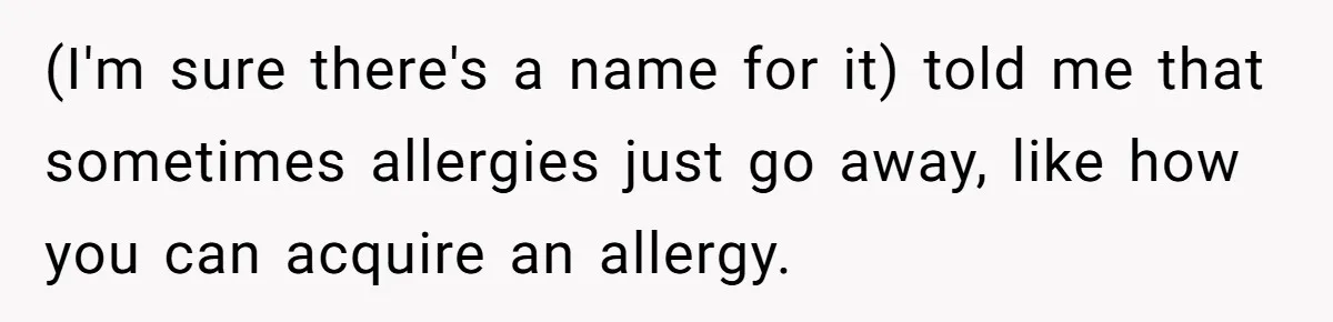 (I'm sure there's a name for it) told me that sometimes allergies just go away, like how you can acquire an allergy.