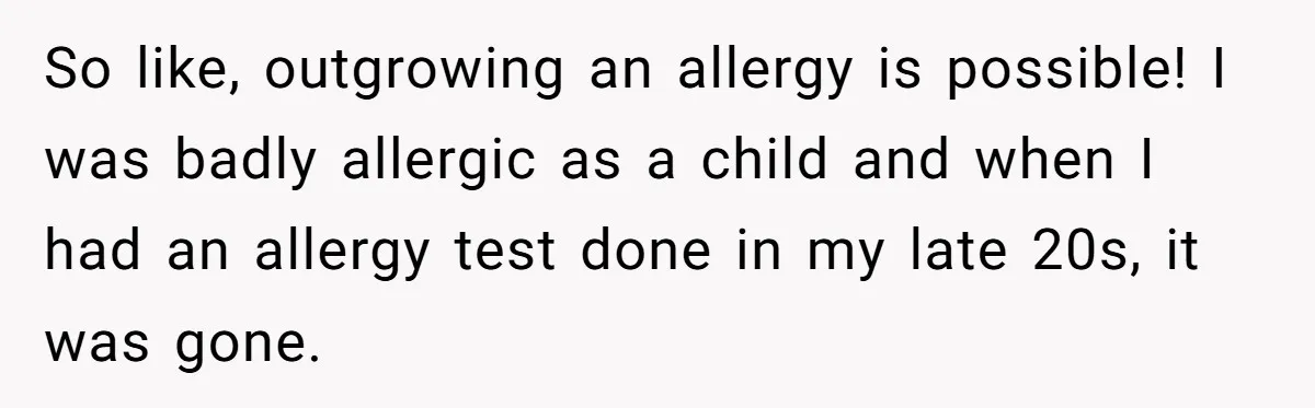 So like, outgrowing an allergy is possible! I was badly allergic as a child and when I had an allergy test done in my late 20s, it was gone.