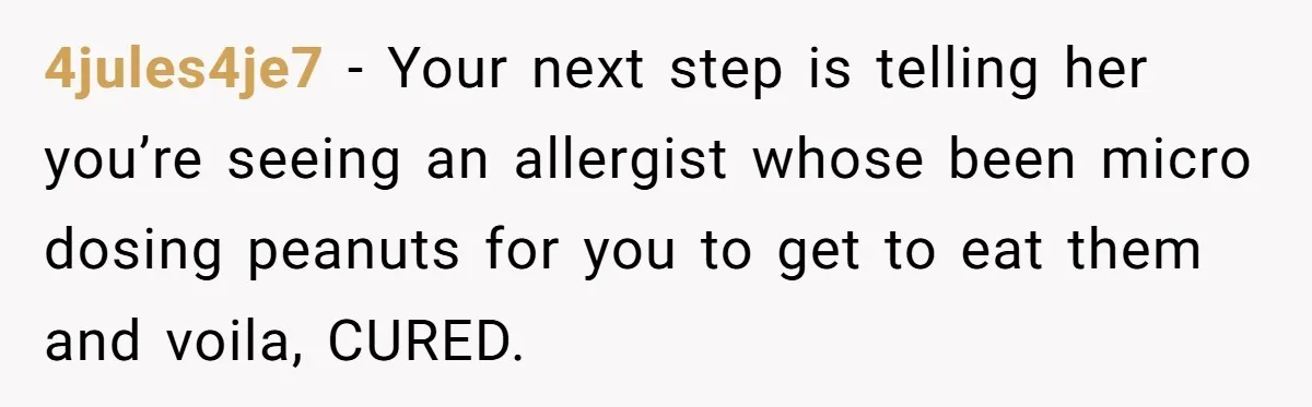 4jules4je7 − Your next step is telling her you’re seeing an allergist whose been micro dosing peanuts for you to get to eat them and voila, CURED.