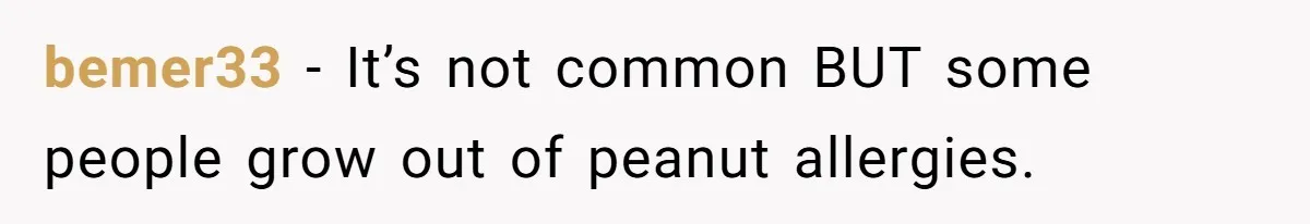 bemer33 − It’s not common BUT some people grow out of peanut allergies.