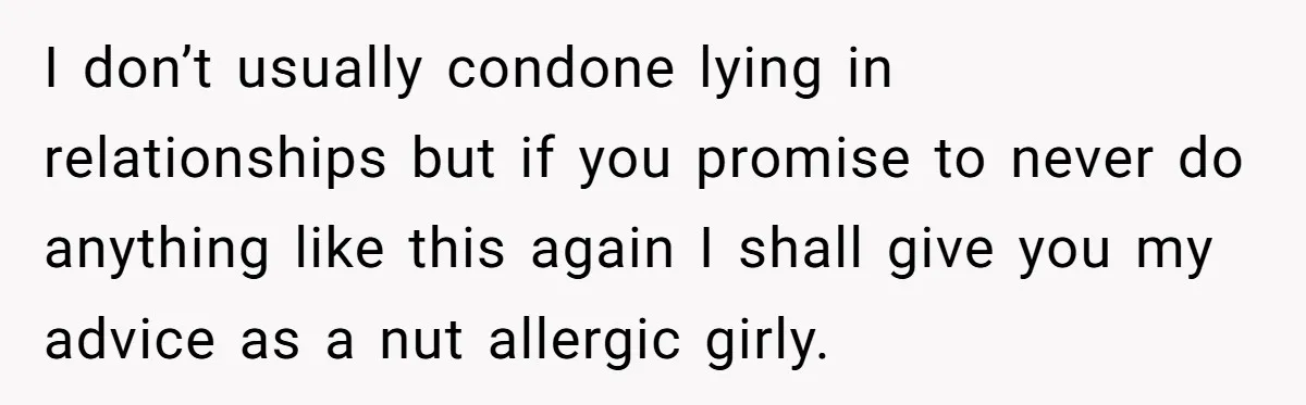 I don’t usually condone lying in relationships but if you promise to never do anything like this again I shall give you my advice as a nut allergic girly.