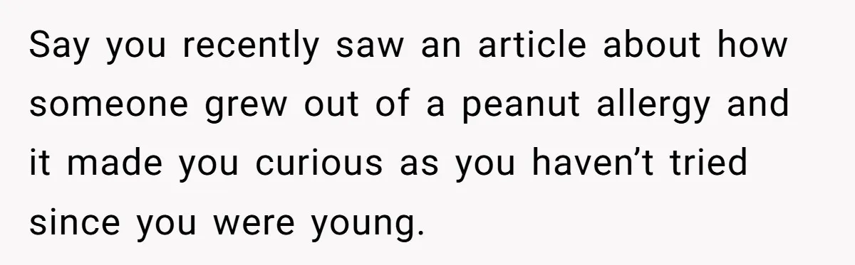 Say you recently saw an article about how someone grew out of a peanut allergy and it made you curious as you haven’t tried since you were young.