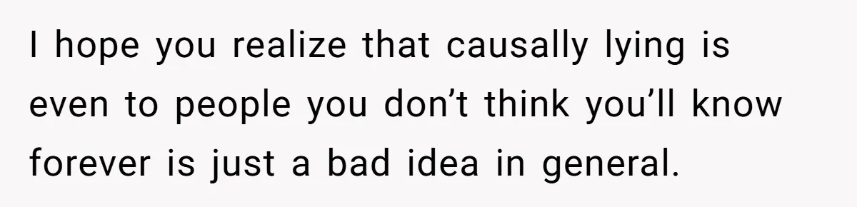 I hope you realize that causally lying is even to people you don’t think you’ll know forever is just a bad idea in general.