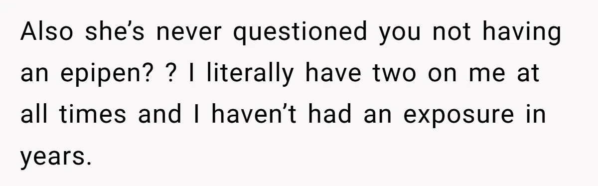 Also she’s never questioned you not having an epipen? ? I literally have two on me at all times and I haven’t had an exposure in years.