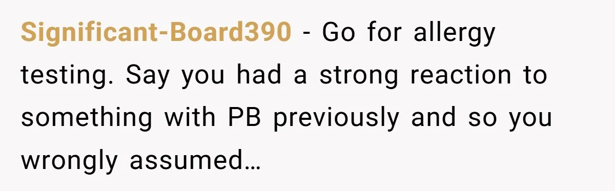 Significant-Board390 − Go for allergy testing. Say you had a strong reaction to something with PB previously and so you wrongly assumed…