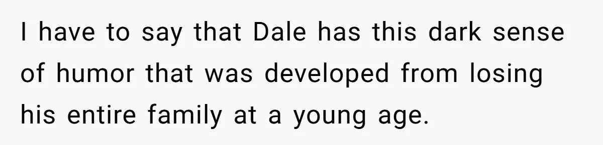 I have to say that Dale has this dark sense of humor that was developed from losing his entire family at a young age.