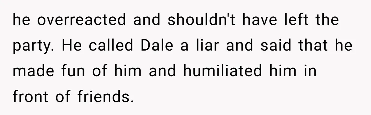 he overreacted and shouldn't have left the party. He called Dale a liar and said that he made fun of him and humiliated him in front of friends.