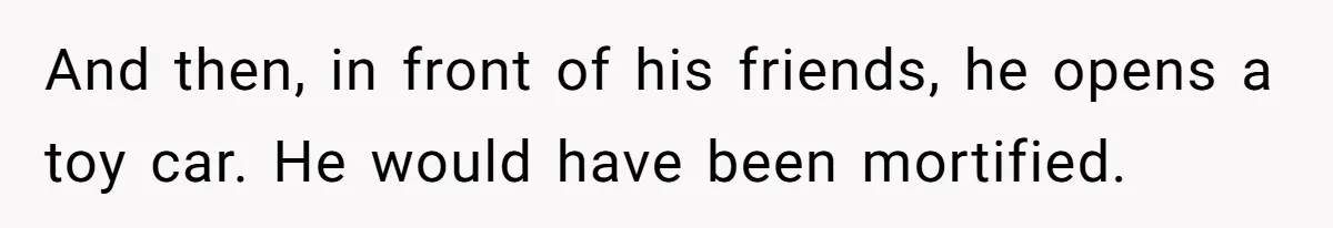 And then, in front of his friends, he opens a toy car. He would have been mortified.