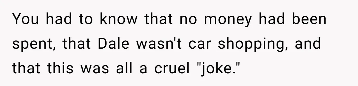 You had to know that no money had been spent, that Dale wasn't car shopping, and that this was all a cruel "joke."