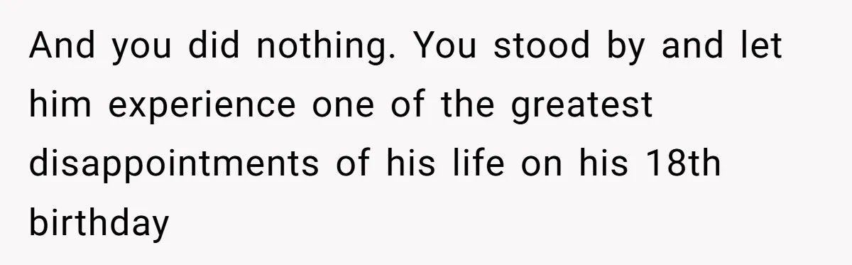 And you did nothing. You stood by and let him experience one of the greatest disappointments of his life on his 18th birthday