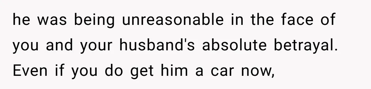 he was being unreasonable in the face of you and your husband's absolute betrayal. Even if you do get him a car now,
