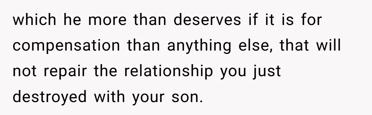which he more than deserves if it is for compensation than anything else, that will not repair the relationship you just destroyed with your son.