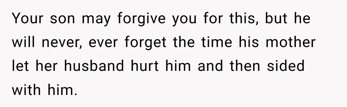 Your son may forgive you for this, but he will never, ever forget the time his mother let her husband hurt him and then sided with him.