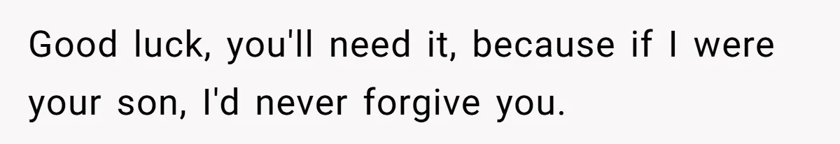 Good luck, you'll need it, because if I were your son, I'd never forgive you.