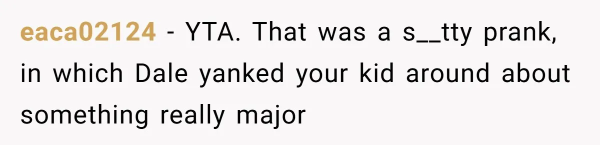 eaca02124 − YTA. That was a s__tty prank, in which Dale yanked your kid around about something really major