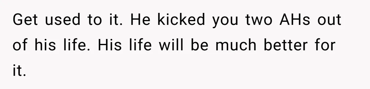 Get used to it. He kicked you two AHs out of his life. His life will be much better for it.