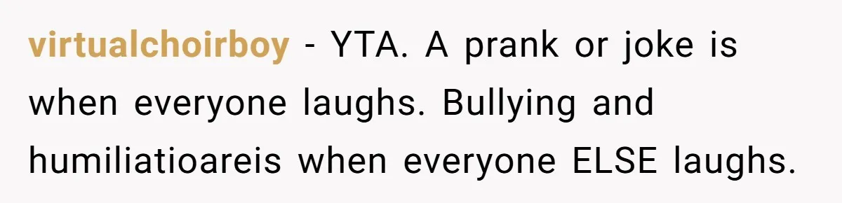 virtualchoirboy − YTA. A prank or joke is when everyone laughs. Bullying and humiliatioareis when everyone ELSE laughs.