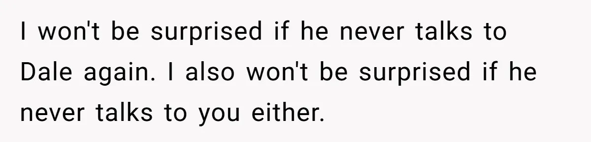 I won't be surprised if he never talks to Dale again. I also won't be surprised if he never talks to you either.