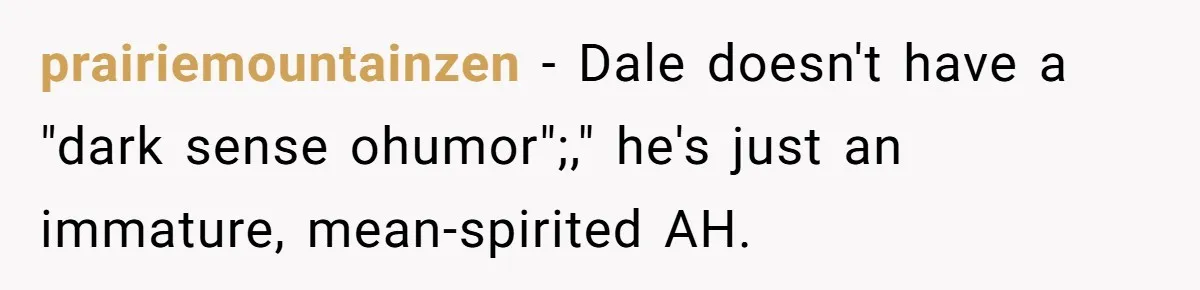 prairiemountainzen − Dale doesn't have a "dark sense ohumor";," he's just an immature, mean-spirited AH.