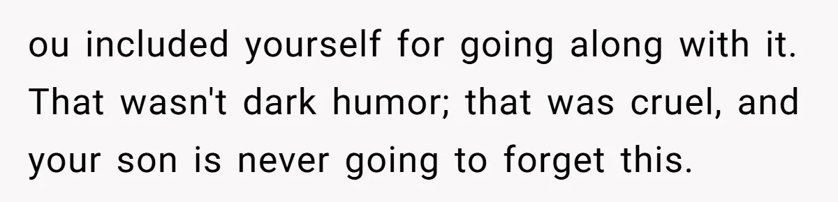 ou included yourself for going along with it. That wasn't dark humor; that was cruel, and your son is never going to forget this.