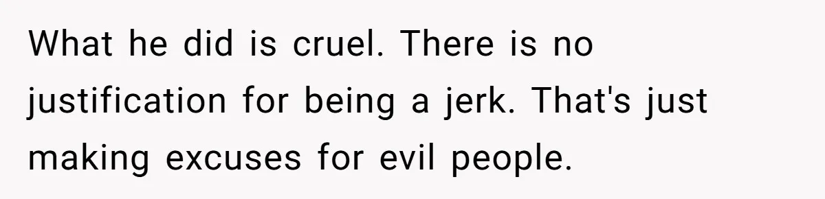 What he did is cruel. There is no justification for being a jerk. That's just making excuses for evil people.