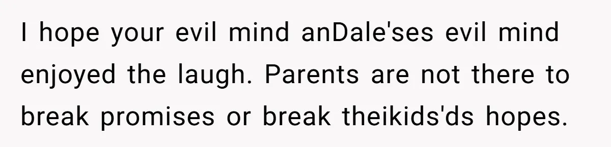 I hope your evil mind anDale'ses evil mind enjoyed the laugh. Parents are not there to break promises or break theikids'ds hopes.