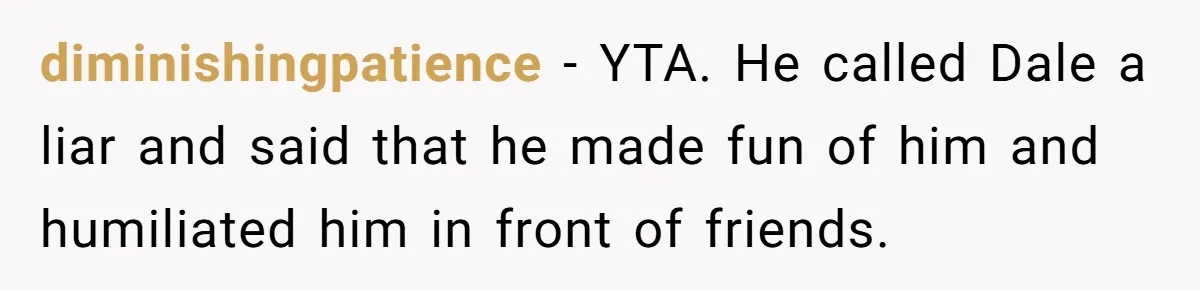 diminishingpatience − YTA. He called Dale a liar and said that he made fun of him and humiliated him in front of friends.