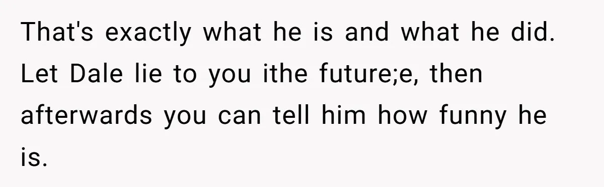 That's exactly what he is and what he did. Let Dale lie to you ithe future;e, then afterwards you can tell him how funny he is.
