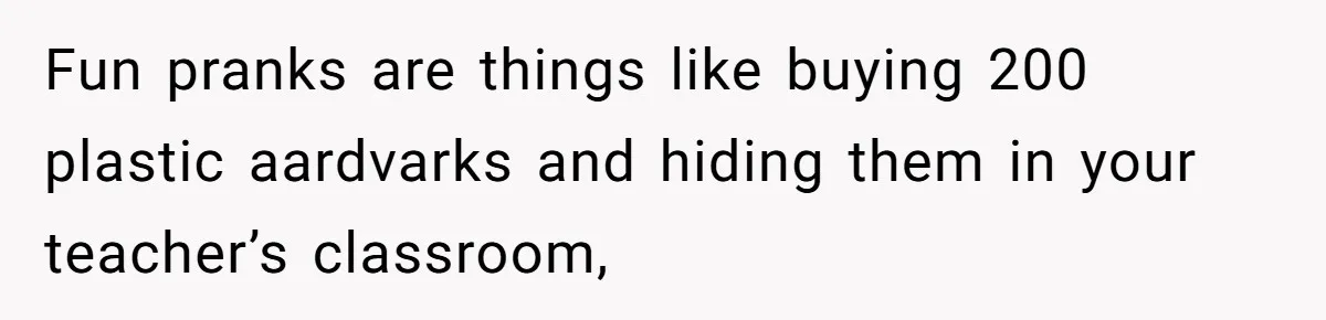 Fun pranks are things like buying 200 plastic aardvarks and hiding them in your teacher’s classroom,