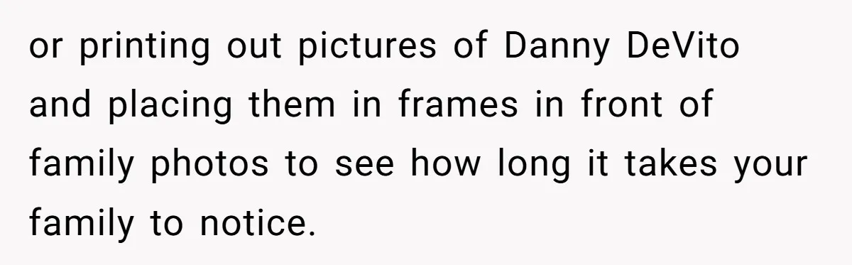 or printing out pictures of Danny DeVito and placing them in frames in front of family photos to see how long it takes your family to notice.